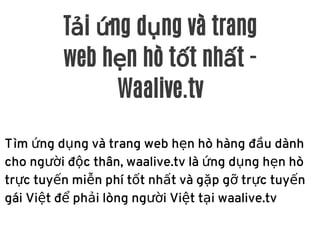 Tải ứng dụng và trang
web hẹn hò tốt nhất -
Waalive.tv
Tìm ứng dụng và trang web hẹn hò hàng đầu dành
cho người độc thân, waalive.tv là ứng dụng hẹn hò
trực tuyến miễn phí tốt nhất và gặp gỡ trực tuyến
gái Việt để phải lòng người Việt tại waalive.tv
 
