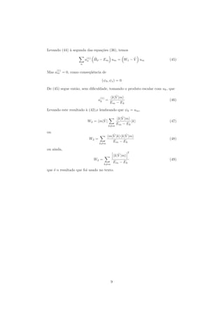 Levando (44) `a segunda das equa¸c˜oes (36), temos
n
a(1)
n
ˆH0 − Em um = W1 − ˆV um (45)
Mas a
(1)
m = 0, como conseq¨uˆencia de
(ψ0, ψs) = 0
De (45) segue ent˜ao, sem diﬁculdade, tomando o produto escalar com uk, que
a
(1)
k =
k| ˆV |m
Em − Ek
(46)
Levando este resultado `a (42),e lembrando que ψ0 = um,
W2 = m| ˆV |
k=m
k| ˆV |m
Em − Ek
|k (47)
ou
W2 =
k=m
m| ˆV |k k| ˆV |m
Em − Ek
(48)
ou ainda,
W2 =
k=m
k| ˆV |m
2
Em − Ek
(49)
que ´e o resultado que foi usado no texto.
9
 