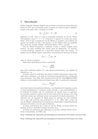 1 Introdu¸c˜ao
O f´ısico holandˆes Johannes Diderik van der Waals, vencedor do prˆemio Nobel de
F´ısica de 1910 “por seu trabalho sobre a equa¸c˜ao de estado de gases e l´ıq¨uidos”
propˆos, para gases reais, a equa¸c˜ao de estado
p +
a
V 2
(V − b) = RT , (1)
aplic´avel a 1 mol. Aqui a e b s˜ao as chamadas constantes de van der Waals.
Naturalmente, para a = b = 0, recupera-se a equa¸c˜ao de estado para gases
ideais. Note-se que a equa¸c˜ao de van der Waals (1) mant´em a sua validade at´e
mesmo nos estados em que a fase gasosa e a fase l´ıq¨uida est˜ao em equil´ıbrio
(Ver, para isto, Landau, Lifshitz, Statistical Physics, Part 1, pg.232).
Van der Waals interpretou a constante b como o volume ocupado pelos
´atomos: em gases rarefeitos este volume pode ser desprezado. A constante
a estava associada, segundo ele, a uma for¸ca atrativa entre dois ´atomos. O
pr´oprio van der Waals sugeriu, mais tarde, um potencial de intera¸c˜ao da forma
V (r) = −
A
r
exp −Br
onde A e B s˜ao constantes.
Mais tarde ainda Keesom obteve o potencial
V (r) = −
p2
1p2
2
3kTr6
para duas mol´eculas polares (i.´e, com dipolos permanentes), com dipolos de
m´odulos p1 e p2.
Contudo, gases de mol´eculas n˜ao polares tamb´em apresentam valores n˜ao-
nulos para a constante a, de modo que uma for¸ca mais geral do que a de Keesom
seria necess´aria. Em 1930, Fritz London(Zeitschrift f¨ur Physik,63,245(1930))
utilizou a teoria quˆantica das perturba¸c˜oes para obter o potencial de intera¸c˜ao
V (r) = −
3¯hω0α2
4r6
entre dois ´atomos (ou mol´eculas) idˆenticos, com freq¨uˆencia de transi¸c˜ao ω0 entre
o estado fundamental e o primeiro estado excitado, e com polarizabilidade α.
O resultado de London, que foi considerado um grande marco na aplica¸c˜ao
da mec˜anica quˆantica, mostrou que h´a uma for¸ca geral de atra¸cao entre duas
mol´eculas mesmo que nenhuma possua um momento de dipolo permanente. ´E
suﬁciente que um momento de dipolo possa ser induzido em cada mol´ecula,
isto ´e, que cada mol´ecula seja polariz´avel (α = 0). Al´em disso, a for¸ca de
van der Waals ´e independente da temperatura, propriedade compartilhada pela
intera¸c˜ao de London, mas n˜ao pela de Keesom.
A seguir mostraremos que a for¸ca de van der Waals, na forma obtida por
London, pode ser atribu´ıda `a energia do ponto zero.
A leitura da conferˆencia que apresentou ao receber o prˆemio Nobel ´e forte-
mente recomendada. As URL’s s˜ao
http://nobelprize.org/nobel_prizes/physics/laureates/1910/waals-lecture.html
http://nobelprize.org/nobel_prizes/physics/laureates/1910/waals-bio.html
1
 