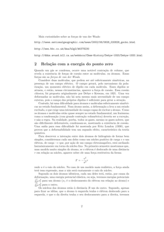 Mais curiosidades sobre as for¸cas de van der Waals:
http://news.nationalgeographic.com/news/2002/08/0828_020828_gecko.html
http://www.bbc.co.uk/dna/h2g2/A6378230
http://dbhs.wvusd.k12.ca.us/webdocs/Chem-History/Debye-1920/Debye-1920.html
2 Rela¸c˜ao com a energia do ponto zero
Quando um g´as se condensa, ocorre uma not´avel contra¸c˜ao de volume, que
revela a existˆencia de for¸cas de coes˜ao entre as mol´eculas, ou ´atomos. Essas
for¸cas s˜ao as for¸cas de van der Waals.
Considere duas mol´eculas, que podem ser at´e esfericamente sim´etricas, na
presen¸ca de um campo el´etrico. O campo gerar´a, pelo mecanismo da pola-
riza¸c˜ao, um momento el´etrico de dip´olo em cada mol´ecula. Esses dip´olos se
atraem, e ent˜ao, nessas circunstˆancias, aparece a for¸ca de coes˜ao. Essa coes˜ao
cl´assica, foi proposta originalmente por Debye e Keesom, em 1921. Uma vez
deformadas as mol´eculas, n˜ao h´a nem mesmo mais necessidade de um campo
externo, pois o campo dos pr´oprios dip´olos ´e suﬁciente para gerar a atra¸c˜ao.
Contudo, h´a uma diﬁculdade para ´atomos e mol´eculas esfericamente sim´etri-
cas no estado fundamental. Num ´atomo assim, a deforma¸c˜ao o leva a um estado
excitado, o que exige uma intensidade do campo capaz de excitar o ´atomo. Como
os ´atomos e mol´eculas est˜ao quase sempre no estado fundamental, um fenˆomeno
como a condensa¸c˜ao (com grande contra¸c˜ao volum´etrica) deveria ser a exce¸c˜ao,
e n˜ao a regra. Na realidade, por´em, todos os gases, mesmo os gases nobres, que
s˜ao diﬁcilmente deform´aveis, condensam-se, mostrando a existˆencia de coes˜ao.
Uma sa´ıda para essa diﬁculdade foi mostrada por Fritz London (1930), que
provou que a deformabilidade tem um segundo efeito, caracter´ıstico da teoria
quˆantica.
Para descrever a intera¸c˜ao entre dois ´atomos de hidrogˆenio de forma bem
simples, consideremos cada um deles como um n´ucleo positivo de carga e e um
el´etron, de carga −e que, por a¸c˜ao de um campo eletromagn´tico, est´a oscilando
harmˆonicamente em torno do n´ucleo ﬁxo. No primeiro semestre mostramos que,
num modelo muito simples do ´atomo, se o el´etron ´e deslocado de uma distˆancia
r em rela¸c˜ao ao n´ucleo, aparece sobre ele uma for¸ca restitutiva da forma
F = −
e2
a3
r
onde a ´e o raio do n´ucleo. No caso de um modelo mais real´ıstico, a for¸ca ainda
ter´a essa express˜ao, mas a n˜ao ser´a exatamente o raio do n´ucleo.
Supondo os dois ´atomos idˆenticos, cada um deles ter´a, ent˜ao, por causa da
deforma¸c˜ao, uma energia potencial el´astica, ou seja, teremos energias potenciais
e2
2a6 x2
1 para um ´atomo (x1 ´e o deslocamento do el´etron em rela¸c˜ao ao ´atomo) e
e2
2a6 x2
2 para o outro.
Os n´ucleos dos ´atomos est˜ao `a distˆancia R um do outro. Supondo, apenas
para ﬁxar as id´eias, que o ´atomo `a esquerda tenha o el´etron deslocado para a
esquerda, e que o da direita tenha o seu deslocamento para a direita, teremos
2
 