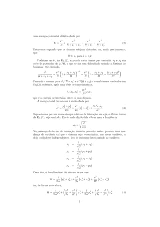 uma energia potencial el´etrica dada por
U =
e2
R
+
e2
R + x1 + x2
−
e2
R + x1
−
e2
R + x2
(2)
Estaremos supondo que os ´atomos estejam distantes, ou, mais precisamente,
que
R xi para i = 1, 2
Podemos ent˜ao, na Eq.(2), expandir cada termo que contenha x1 e x2 em
s´erie de potˆencias de xi/R, o que se faz sem diﬁculdade usando a f´ormula do
binˆomio. Por exemplo,
e2
R + x1 + x2
=
e2
R
1 +
x1 + x2
R
−1
=
e2
R
1 −
x1 + x2
R
+
(x1 + x2)2
R2
Fazendo o mesmo para e2
/(R + x1) e e2
/(R + x2) e levando esses resultados em
Eq.(2), obtemos, ap´os uma s´erie de cancelamentos,
U(x1, x2) =
2e2
R3
x1x2
que ´e a energia de intera¸c˜ao entre os dois dip´olos.
A energia total do sistema ´e ent˜ao dada por
H =
p2
1 + p2
2
2m
+
e2
2a
x2
1 + x2
2 +
2e2
x1x2
R3
(3)
Suponhamos por um momento que o termo de intera¸c˜ao, ou seja, o ´ultimo termo
da Eq.(3), seja omitido. Ent˜ao cada dip´olo iria vibrar com a freq¨uˆencia
ω0 =
e2
am
Na presen¸ca do termo de intera¸c˜ao, conv´em proceder assim: procuro uma mu-
dan¸ca de vari´aveis tal que o sistema seja reconduzido, nas novas vari´aveis, a
dois osciladores independentes. Isto se consegue introduzindo as vari´aveis
xs =
1
√
2
(x1 + x2)
ps =
1
√
2
(p1 + p2)
xa =
1
√
2
(x1 − x2)
pa =
1
√
2
(p1 − p2)
Com isto, o hamiltoniano do sistema se escreve
H =
1
2m
p2
s + p2
a +
e2
2a
x2
s + x2
a +
e2
R3
x2
s − x2
a
ou, de forma mais clara,
H =
1
2m
p2
s +
e2
2a
+
e2
R3
x2
s +
1
2m
p2
a +
e2
2a
−
e2
R3
x2
a (4)
3
 
