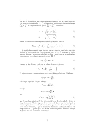 Na Eq.(4) vˆe-se que h´a dois osciladores independentes, um de coordenadas xs
e o outro de coordenadas xa. O primeiro tem a constante el´astica dada por
e2
2a + e2
R3 , e o segundo a tem igual a e2
2a − e2
R3 . Escrevendo
ωs =
e2
m
1
a
+
2
R3
(5)
ωa =
e2
m
1
a
−
2
R3
(6)
vemos facilmente que as energias do sistema podem ser escritas
Enanb
=
1
2
¯hωs ns +
1
2
+
1
2
¯hωa na +
1
2
(7)
O estado fundamental desse sistema, que ´e a energia mais baixa que este
sistema de dip´olos pode ter, ´e obtido pondo ns = na = 0 (´e a energia do ponto
zero do sistema). Mesmo que n˜ao haja nenhum campo externo atuando sobre
o sistema, ele ter´a esta energia, pelo menos. Ela ´e
E00 =
1
2
¯h (ωs + ωa) (8)
Usando as Eqs.(5) para explicitar os valores de ωs e ωa, temos
E00 = ¯hω0 1 −
a2
2R6
+ . . . (9)
O primeiro termo ´e uma constante, irrelevante. O segundo termo ´e da forma
U(R) = −¯hω0
a2
2R6
e ´e sempre negativo. Ele gera a for¸ca
Fvw = − U(R)
ou seja,
Fvw = −¯hω0
3a2
R7
ˆR
ou
Fvw = −¯h
e2
am
3a2
R7
ˆR (10)
que ´e uma for¸ca atrativa (ˆR ´e o vetor unit´ario na dire¸c˜ao radial). Esta ´e a
for¸ca de van der Waals. Apesar de ser respons´avel por um fato corriqueiro,
macrosc´opico, como a contra¸c˜ao volum´etrica por ocasi˜ao da condensa¸c˜ao, ela
´e de car´ater quˆantico, o que se manifesta claramente tanto pelo fato de ser
proporcional a ¯h, quanto pelo fato de ser uma conseq¨uˆencia direta da energia
do ponto zero dos osciladores harmˆonicos.
4
 