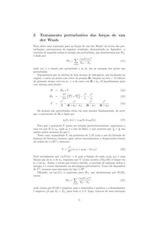 3 Tratamento perturbativo das for¸cas de van
der Waals
Para obter uma express˜ao para as for¸cas de van der Waals via teoria das per-
turba¸c˜oes, precisaremos do seguinte resultado, demonstrado no Apˆendice: a
corre¸c˜ao de segunda ordem `a energia n˜ao perturbada, que denotaremos por W2,
´e dada por
W2 =
n=m
| m| ˆV |n |2
Em − En
(11)
onde |m ´e o estado n˜ao perturbado e os Ei s˜ao as energias dos n´ıveis n˜ao
perturbados.
Suponhamos que os n´ucleos de dois ´atomos de hidrogˆenio, um localizado na
origem, o outro no ponto com vetor de posi¸c˜ao R, estejam no eixo z. O el´etron
do primeiro ´atomo est´a em r1, e o do outro em R + r2. O hamiltoniano para
este sistema ser´a escrito
ˆH = ˆH0 + ˆV (12)
ˆH0 = −
¯h2
2m
2
1 + 2
2 −
e2
r1
−
e2
r2
(13)
ˆV =
e2
R
+
e2
|R + r2 − r1|
−
e2
|R − r1|
−
e2
|R + r2|
(14)
Os ´atomos n˜ao perturbados est˜ao em seus estados fundamentais, de sorte
que o autoestado de ˆH0 ´e dado por
u0(r1, r2) = u100(r1)u100(r2) (15)
Para que o potencial ˆV possa ser tratado perturbativamente, suporemos o
caso em que R a0, onde a0 ´e o raio de Bohr, o que acarreta que r1
R e r2
R s˜ao
ambos muito menores do que 1.
Neste caso, expandindo ˆV em potˆencias de 1/R (com o uso da f´ormula do
binˆomio de Newton) teremos, ap´os v´arios cancelamentos, e desprezando termos
da ordem de (r/R)4
e menores,
V =
e2
R3
(x1x2 + y1y2 − 2z1z2) (16)
Note inicialmente que m| ˆV |m = 0, pois a fun¸c˜ao de onda u0(r1, r2) ´e uma
fun¸c˜ao par de r1 e de r2, enquanto que ˆV (como mostra a Eq.(16)) ´e ´ımpar em
r1 e em r2. Assim, o termo que iremos calcular, a corre¸c˜ao de segunda ordem `a
energia, ´e o termo dominante na abordagem perturbativa. Como ele depender´a
de ˆV 2
, teremos uma intera¸c˜ao do tipo 1/R6
.
Olhando, na eq.(11), a express˜ao para W2, que denotaremos por W(R),
temos
W2 =
n=m
| m| ˆV |n |2
E0 − En
, (17)
onde vemos que W(R) ´e negativa, pois o numerador ´e positivo e o denominador
´e negativo, j´a que E0 < En, para todo n = 0. Logo, trata-se de uma intera¸c˜ao
5
 