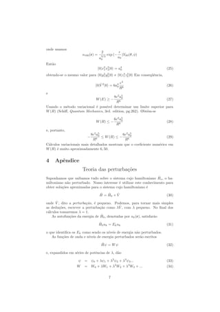 onde usamos
u100(r) =
2
a
3/2
0
exp (−
r
a0
)Y00(θ, φ)
Ent˜ao
0|x2
1x2
2|0 = a4
0 (25)
obtendo-se o mesmo valor para 0|y2
1y2
2|0 e 0|z2
1z2
2|0 Em conseq¨uˆencia,
0| ˆV 2
|0 = 6a4
0
e4
R6
(26)
e
W(E) ≥ −
8e2
a5
0
R6
(27)
Usando o m´etodo variacional ´e poss´ıvel determinar um limite superior para
W(R) (Schiﬀ, Quantum Mechanics, 3rd. edition, pg.262). Obt´em-se
W(R) ≤ −
6e2
a5
0
R6
(28)
e, portanto,
−
8e2
a5
0
R6
≤ W(R) ≤ −
6e2
a5
0
R6
(29)
C´alculos variacionais mais detalhados mostram que o coeﬁciente num´erico em
W(R) ´e muito aproximadamente 6, 50.
4 Apˆendice
Teoria das perturba¸c˜oes
Suponhamos que saibamos tudo sobre o sistema cujo hamiltoniano ˆHo, o ha-
miltoniano n˜ao perturbado. Nosso interesse ´e utilizar este conhecimento para
obter solu¸c˜oes aproximadas para o sistema cujo hamiltoniano ´e
ˆH = ˆH0 + ˆV (30)
onde ˆV , dito a perturba¸c˜ao, ´e pequeno. Podemos, para tornar mais simples
as dedu¸c˜oes, escrever a perturba¸c˜ao como λ ˆV , com λ pequeno. No ﬁnal dos
c´alculos tomaremos λ = 1.
As autofun¸c˜oes da energia de ˆH0, denotadas por uk(r), satisfar˜ao
ˆH0uk = Ekuk (31)
o que identiﬁca os Ek como sendo os n´ıveis de energia n˜ao perturbados.
As fun¸c˜oes de onda e n´ıveis de energia perturbados ser˜ao escritos
ˆHψ = Wψ (32)
e, expandidos em s´eries de potˆencias de λ, d˜ao
ψ = ψ0 + λψ1 + λ2
ψ2 + λ3
ψ3... (33)
W = W0 + λW1 + λ2
W2 + λ3
W3 + ... (34)
7
 