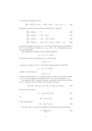 e, colocados na Eq.(30), levam a
ˆH0 + λ ˆV (ψ0 + λψ1 + ...) (W0 + λW1 + ...) (ψ0 + λψ1 + ...) (35)
Igualando os coeﬁcientes das mesmas potˆencias de λ, obtemos
ˆH0 − W0 ψ0 = 0 (36)
ˆH0 − W0 ψ1 = (W1 − ˆV )ψ0 (37)
ˆH0 − W0 ψ2 = (W1 − ˆV )ψ1 + W2ψ0 (38)
ˆH0 − W0 ψ3 = (W1 − ˆV )ψ2 + W2ψ1 + W3ψ0 etc (39)
A primeira equa¸c˜ao nos diz que ψ0 ´e uma das autofun¸c˜oes n˜ao perturbadas, e
W0 ´e o seu autovalor. Tomemos ψ0 = um, e W0 = Em. Suponhamos que um
n˜ao seja degenerado.
Nas segunda das equa¸c˜oes acima, podemos substituir
ψ1 → ψ1 = ψ1 + K1ψ0
sem violar a equa¸c˜ao. Escolhamos K1 de modo tal que
(ψ1, ψ0) = 0
e passemos a chamar ψ1 de ψ1. Na terceira equa¸c˜ao podemos substituir
ψ2 → ψ2 = ψ2 + K2ψ0 ,
escolher K2 de forma que
(ψ2, ψ0) = 0
e passar a chamar ψ2 de ψ2, e assim por diante. Desta forma, teremos fun¸c˜oes
ψs (s = 0) que satisfazem as equa¸c˜oes acima e s˜ao, todas, ortogonais a ψ0.
Nas equa¸c˜oes (36) e seguintes, tomemos o produto escalar, termo a termo,
por ψ0. Tomemos como exemplo a terceira delas. Teremos
ψ0, ( ˆH0 − W0)ψ2 = ψ0, (W1 − ˆV )ψ1 + (ψ0, W3ψ0) (40)
que tem como resultado
0 = − ψ0, ˆV ψ1 + W2 (41)
ou
W2 = ψ0, ˆV ψ1 (42)
e, de maneira geral,
Ws = ψ0, ˆV ψs−1 (43)
Por outro lado, ψ1 pode ser expandida nas autofun¸c˜oes n˜ao perturbadas,
ψ1 =
n
a(1)
n un (44)
8
 