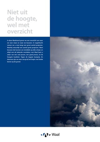 Volgt nog
Niet uit
de hoogte,
wel met
overzicht
In deze Waalstand geven we een overzicht van waar
we voor staan en waar we bouwen. In vogelvlucht
nemen we u mee langs een groot aantal projecten.
Waarbij natuurlijk een aantal grote projecten. Want
bouwen dat kunnen we inmiddels op elke schaal, en
altijd met de bekende voordelen: met Waal bent u
zeker van een snel proces, een goed proces, en de
hoogste kwaliteit. Tegen de laagste kostprijs. En
daarmee zijn we weer terug bij het begin: met beide
benen op de grond.
 