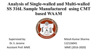 Supervised by: Nitesh Kumar Sharma
Dr. S .Jerome 112116041
Assistant Prof. MME MME (2016-2020)
Analysis of Single-walled and Multi-walled
SS 316L Sample Manufactured using CMT
based WAAM
 