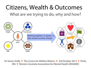 Citizens, Wealth & Outcomes
What are we trying to do, why and how?
Dr Simon Duffy ￭ The Centre for Welfare Reform ￭ 3rd October 2013 ￭ Perth,
WA ￭ Western Australia Association for Mental Health (WAAMH)
 