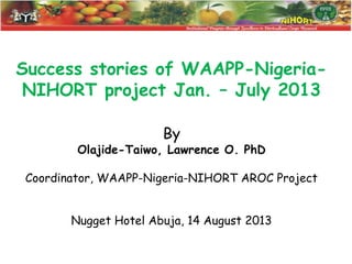 Success stories of WAAPP-NigeriaNIHORT project Jan. – July 2013
By

Olajide-Taiwo, Lawrence O. PhD
Coordinator, WAAPP-Nigeria-NIHORT AROC Project
Nugget Hotel Abuja, 14 August 2013

 