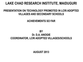 LAKE CHAD RESEARCH INSTITUTE, MAIDUGURI
PRESENTATION ON TECHNOLOGY PROMOTED IN LCRI ADOPTED
VILLAGES AND SECONDARY SCHOOLS
ACHIEVEMENTS SO FAR
BY
Dr. D.A. ANOGIE
COORDINATOR, LCRI ADOPTED VILLAGES/SCHOOLS
AUGUST 2013
 