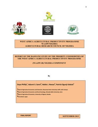 0

WEST AFRICA AGRICULTURAL PRODUCTIVITY PROGRAMME
WAAPP-NIGERIA
AGRICULTURAL RESEARCH COUNCIL OF NIGERIA

REPORT OF THE BASELINE STUDY OF THE PRIORITY COMMODITIES OF
THE WEST AFRICA AGRICULTURAL PRODUCTIVITY PROGRAMME
(WAAPP-1B) NIGERIA COMPONENT

By

Dayo Phillip1, Adunni S. Sanni2, Noble J. Nweze3, Patrick Ogunji-Sobulo4
1Dept of Agricultural Economics and Extension, Nasarawa State University, Keffi, Lafia Campus
2Dept of Agricultural Economics and Rural Sociology, Ahmadu Bello University, Zaria
3Dept of Agricultural Economics, University of Nigeria, Nsukka
4Consultant, Lagos

FINAL REPORT

SEPTEMBER 2013

 