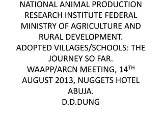 NATIONAL ANIMAL PRODUCTION
RESEARCH INSTITUTE FEDERAL
MINISTRY OF AGRICULTURE AND
RURAL DEVELOPMENT.
ADOPTED VILLAGES/SCHOOLS: THE
JOURNEY SO FAR.
WAAPP/ARCN MEETING, 14TH
AUGUST 2013, NUGGETS HOTEL
ABUJA.
D.D.DUNG
 