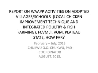 REPORT ON WAAPP ACTIVITIES ON ADOPTED
VILLAGES/SCHOOLS (LOCAL CHICKEN
IMPROVEMENT TECHNIQUE AND
INTEGRATED POULTRY & FISH
FARMING), FCVMLT, VOM, PLATEAU
STATE, HOW FAR?
February – July, 2013
CHUKWU O.O. CHUKWU, PhD
COORDINATOR
AUGUST, 2013.
 