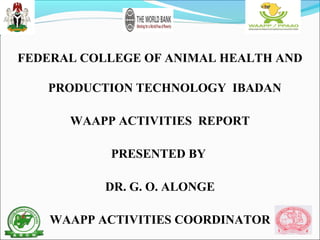 FEDERAL COLLEGE OF ANIMAL HEALTH AND
PRODUCTION TECHNOLOGY IBADAN
WAAPP ACTIVITIES REPORT
PRESENTED BY
DR. G. O. ALONGE
WAAPP ACTIVITIES COORDINATOR
 