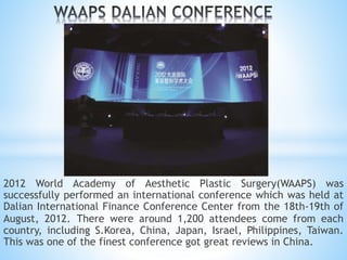 2012 World Academy of Aesthetic Plastic Surgery(WAAPS) was
successfully performed an international conference which was held at
Dalian International Finance Conference Center from the 18th-19th of
August, 2012. There were around 1,200 attendees come from each
country, including S.Korea, China, Japan, Israel, Philippines, Taiwan.
This was one of the finest conference got great reviews in China.
 