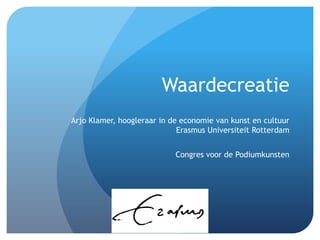 Waardecreatie
Arjo Klamer, hoogleraar in de economie van kunst en cultuur
                             Erasmus Universiteit Rotterdam


                            Congres voor de Podiumkunsten
 