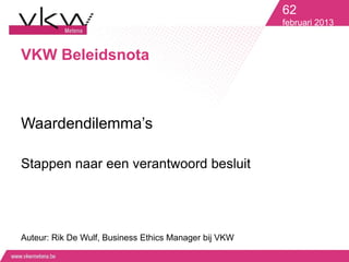 62
                                                       februari 2013


VKW Beleidsnota



Waardendilemma’s

Stappen naar een verantwoord besluit




Auteur: Rik De Wulf, Business Ethics Manager bij VKW
 