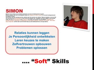 SIMON
Waarom zou je ouders en hun kinderen adviseren om naar een Sudburyschool te gaan?
Mensen vergeten vaak dat het belangrijkste aspect de omgang met andere mensen is. Het wordt ondergesneeuwd
op reguliere scholen.
Veel mensen zijn daar erg bezig met hun uiterlijk maar zijn erg naar voor anderen. Waarom besteden ze niet de helft
van hun tijd aan hun persoonlijkheid? Dat is wat ik hier gedaan heb. Terugkijken op hoe je reageert, hoe je keuzes
maakt. Hier leer je zelfverzekerd te zijn, respectvol om te gaan met mensen van alle leeftijden, makkelijk uit je
woorden te komen, argumenten te onderbouwen, je leert logisch nadenken, problemen op te lossen... Dat is alles
wat je nodig hebt. Je leven start op het moment dat je op een Sudburyschool zit, niet pas daarna.




          Relaties kunnen leggen
      Je Persoonlijkheid ontwikkelen
          Leren keuzes te maken
        Zelfvertrouwen opbouwen
           Problemen oplossen



                                    …. “Soft” Skills
 