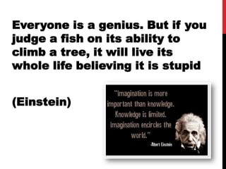 Everyone is a genius. But if you
judge a fish on its ability to
climb a tree, it will live its
whole life believing it is stupid


(Einstein)
 