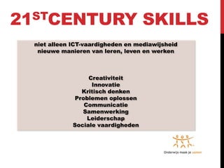 21STCENTURY                          SKILLS
  niet alleen ICT-vaardigheden en mediawijsheid
   nieuwe manieren van leren, leven en werken



                   Creativiteit
                    Innovatie
                 Kritisch denken
               Problemen oplossen
                  Communicatie
                 Samenwerking
                   Leiderschap
              Sociale vaardigheden
 