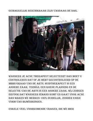 gemakkelijk beschikbaar zijn vandaag de dag.
Wanneer je acne therapeut selecteert dan moet u
controleren dat of je hebt gecontroleerd op de
MBBS graad van de arts. Huidtherapeut is een
andere zaak, terwijl een goede planning en de
selectie van de arts is een andere zaak. Wij zorgen
ervoor dat wanneer iemand komt en gaat voor acne
dan maken we merken 100% duidelijk, zonder enige
vorm van bijwerkingen.
Enkele veel voorkomende vragen, die we hier
 