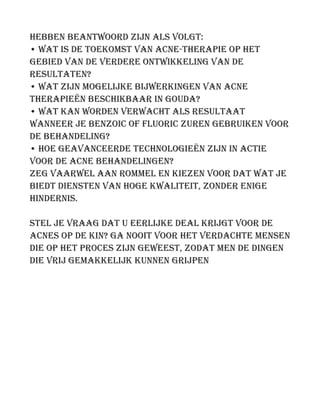 hebben beantwoord zijn als volgt:
• Wat is de toekomst van acne-therapie op het
gebied van de verdere ontwikkeling van de
resultaten?
• Wat zijn mogelijke bijwerkingen van acne
therapieën beschikbaar in Gouda?
• Wat kan worden verwacht als resultaat
wanneer je Benzoic of Fluoric zuren gebruiken voor
de behandeling?
• Hoe geavanceerde technologieën zijn in actie
voor de acne behandelingen?
Zeg vaarwel aan rommel en kiezen voor dat wat je
biedt diensten van hoge kwaliteit, zonder enige
hindernis.
Stel je vraag dat u eerlijke deal krijgt voor de
acnes op de kin? Ga nooit voor het verdachte mensen
die op het proces zijn geweest, zodat men de dingen
die vrij gemakkelijk kunnen grijpen
 