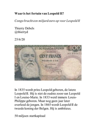 Waaris het fortuinvan Leopold II?
Congo brachteen miljardeuro op voor LeopoldII
Thierry Debels
@thierryd
25/6/20
In 1835 wordt prins Leopold geboren, de latere
Leopold II. Hij is niet de oudste zoon van Leopold
I en Louise-Marie. In 1833 werd immers Louis-
Philippe geboren. Maar nog geen jaar later
overleed de jongen. In 1865 wordt Leopold II de
tweede koning der Belgen. Hij is ambitieus.
50 miljoen startkapitaal
 
