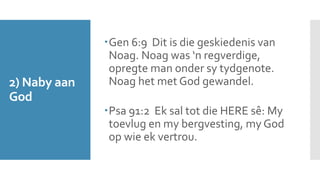 2) Naby aan 
God 
Gen 6:9 Dit is die geskiedenis van 
Noag. Noag was ‘n regverdige, 
opregte man onder sy tydgenote. 
Noag het met God gewandel. 
Psa 91:2 Ek sal tot die HERE sê: My 
toevlug en my bergvesting, my God 
op wie ek vertrou. 
 