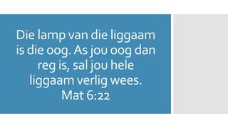 Die lamp van die liggaam 
is die oog. As jou oog dan 
reg is, sal jou hele 
liggaam verlig wees. 
Mat 6:22 
