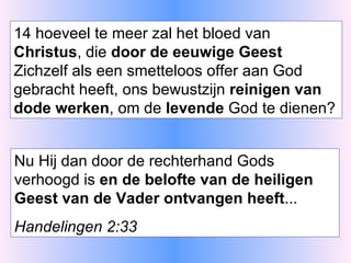 14 hoeveel te meer zal het bloed van  Christus , die  door de eeuwige Geest  Zichzelf als een smetteloos offer aan God gebracht heeft, ons bewustzijn  reinigen van dode werken , om de  levende  God te dienen? Nu Hij dan door de rechterhand Gods verhoogd is  en de belofte van de heiligen Geest van de Vader ontvangen heeft ... Handelingen 2:33 