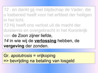 12  . en dankt gij met blijdschap de Vader, die u toebereid heeft voor het erfdeel der heiligen in het licht. 13  Hij heeft ons verlost uit de macht der duisternis en overgebracht in het Koninkrijk van  de Zoon zijner liefde, 14  in wie wij de  verlossing  hebben, de  vergeving  der zonden. Gr.  apolutrosis  = vrijkoping => bevrijding na betaling van losgeld 