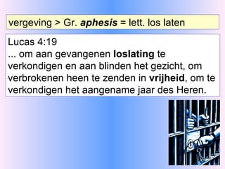 vergeving > Gr.  aphesis  = lett. los laten Lucas 4:19 ... om aan gevangenen  loslating  te verkondigen en aan blinden het gezicht, om verbrokenen heen te zenden in  vrijheid , om te verkondigen het aangename jaar des Heren. 