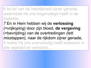 6 tot lof van de heerlijkheid zijner genade, waarmede Hij ons begenadigd heeft in de Geliefde. 7  En in Hem hebben wij de  verlossing   (=vrijkoping)  door zijn bloed,  de vergeving  (=bevrijding) van de overtredingen  (lett. misstappen),  naar de rijkdom zijner genade, 8 welke Hij ons overvloedig heeft bewezen in alle wijsheid en verstand... 