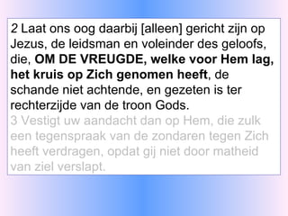 2  Laat ons oog daarbij [alleen] gericht zijn op Jezus, de leidsman en voleinder des geloofs, die,  OM DE VREUGDE, welke voor Hem lag, het kruis op Zich genomen heeft , de schande niet achtende, en gezeten is ter rechterzijde van de troon Gods. 3 Vestigt uw aandacht dan op Hem, die zulk een tegenspraak van de zondaren tegen Zich heeft verdragen, opdat gij niet door matheid van ziel verslapt. 