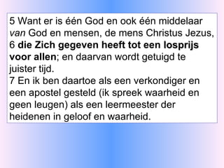 5 Want er is één God en ook één middelaar  van  God en mensen, de mens Christus Jezus, 6  die Zich gegeven heeft tot een  losprijs  voor allen ; en daarvan wordt getuigd te juister tijd. 7 En ik ben daartoe als een verkondiger en een apostel gesteld (ik spreek waarheid en geen leugen) als een leermeester der heidenen in geloof en waarheid. 