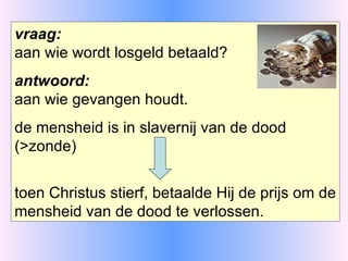 vraag: aan wie wordt losgeld betaald? antwoord: aan wie gevangen houdt. de mensheid is in slavernij van de dood (>zonde) toen Christus stierf, betaalde Hij de prijs om de mensheid van de dood te verlossen. 