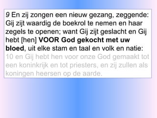 9  En zij zongen een nieuw gezang, zeggende: Gij zijt waardig de boekrol te nemen en haar zegels te openen; want Gij zijt geslacht en Gij hebt [hen]  VOOR God gekocht met uw bloed , uit elke stam en taal en volk en natie: 10 en Gij hebt hen voor onze God gemaakt tot een koninkrijk en tot priesters, en zij zullen als koningen heersen op de aarde. 