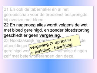 21 En ook de tabernakel en al het gereedschap voor de eredienst besprengde hij evenzo met bloed. 22 En nagenoeg alles wordt volgens de wet met bloed gereinigd, en  zonder bloedstorting geschiedt er geen  vergeving . 23 Noodzakelijk moesten dus hiermede de afbeeldingen van de hemelse dingen gereinigd worden, maar de hemelse dingen zelf met betere offeranden dan deze. vergeving (>  aphesis)   = loslating - bevrijding 