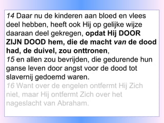 14  Daar nu de kinderen aan bloed en vlees deel hebben, heeft ook Hij op gelijke wijze daaraan deel gekregen,  opdat Hij DOOR ZIJN DOOD hem, die de macht  van  de dood had, de duivel, zou onttronen , 15  en allen zou bevrijden, die gedurende hun ganse leven door angst voor de dood tot slavernij gedoemd waren. 16  Want over de engelen ontfermt Hij Zich niet, maar Hij ontfermt Zich over het nageslacht van Abraham. 