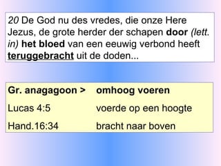 20  De God nu des vredes, die onze Here Jezus, de grote herder der schapen  door  (lett. in)  het bloed  van een eeuwig verbond heeft  teruggebracht  uit de doden... Gr. an a gagoon > omhoog voeren Lucas 4:5  voerde op een hoogte Hand.16:34 bracht naar boven 