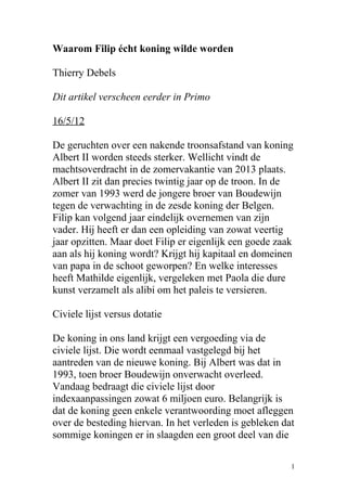 Waarom Filip écht koning wilde worden
Thierry Debels
Dit artikel verscheen eerder in Primo
16/5/12
De geruchten over een nakende troonsafstand van koning
Albert II worden steeds sterker. Wellicht vindt de
machtsoverdracht in de zomervakantie van 2013 plaats.
Albert II zit dan precies twintig jaar op de troon. In de
zomer van 1993 werd de jongere broer van Boudewijn
tegen de verwachting in de zesde koning der Belgen.
Filip kan volgend jaar eindelijk overnemen van zijn
vader. Hij heeft er dan een opleiding van zowat veertig
jaar opzitten. Maar doet Filip er eigenlijk een goede zaak
aan als hij koning wordt? Krijgt hij kapitaal en domeinen
van papa in de schoot geworpen? En welke interesses
heeft Mathilde eigenlijk, vergeleken met Paola die dure
kunst verzamelt als alibi om het paleis te versieren.
Civiele lijst versus dotatie
De koning in ons land krijgt een vergoeding via de
civiele lijst. Die wordt eenmaal vastgelegd bij het
aantreden van de nieuwe koning. Bij Albert was dat in
1993, toen broer Boudewijn onverwacht overleed.
Vandaag bedraagt die civiele lijst door
indexaanpassingen zowat 6 miljoen euro. Belangrijk is
dat de koning geen enkele verantwoording moet afleggen
over de besteding hiervan. In het verleden is gebleken dat
sommige koningen er in slaagden een groot deel van die
1
 