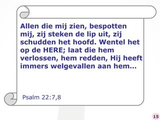 Allen die mij zien, bespotten mij, zij steken de lip uit, zij schudden het hoofd. Wentel het op de HERE; laat die hem verlossen, hem redden, Hij heeft immers welgevallen aan hem… Psalm 22:7,8 15 