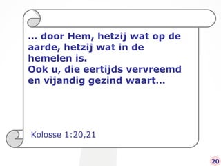 …  door Hem, hetzij wat op de aarde, hetzij wat in de hemelen is.  Ook u, die eertijds vervreemd en vijandig gezind waart… Kolosse 1:20,21 20 