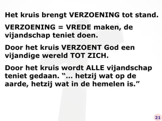 Het kruis brengt VERZOENING tot stand. VERZOENING = VREDE maken, de vijandschap teniet doen. Door het kruis VERZOENT God een vijandige wereld TOT ZICH. Door het kruis wordt ALLE vijandschap teniet gedaan. “… hetzij wat op de aarde, hetzij wat in de hemelen is.” 21 