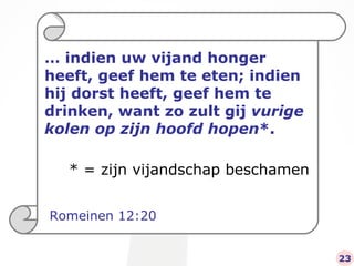 …  indien uw vijand honger heeft, geef hem te eten; indien hij dorst heeft, geef hem te drinken, want zo zult gij  vurige kolen op zijn hoofd hopen *. Romeinen 12:20 23 * = zijn vijandschap beschamen 