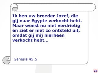 Ik ben uw broeder Jozef, die gij naar Egypte verkocht hebt. Maar weest nu niet verdrietig en ziet er niet zo ontsteld uit, omdat gij mij hierheen verkocht hebt… Genesis 45:5 25 