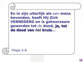 En in zijn uiterlijk als  een  mens bevonden, heeft Hij Zich VERNEDERD en is gehoorzaam geworden tot  de  dood,  ja, tot de dood van  het  kruis … Filippi 2:8 29 