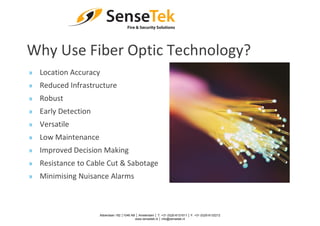 Why Use Fiber Optic Technology?
» Location Accuracy
» Reduced Infrastructure
» Robust
» Early Detection
» Versatile
» Low Maintenance
» Improved Decision Making
» Resistance to Cable Cut & Sabotage
» Minimising Nuisance Alarms
Abberdaan 162 │1046 AB │ Amsterdam │ T: +31 (0)20-6131611 │ F: +31 (0)20-6132212
www.sensetek.nl │ info@sensetek.nl
 