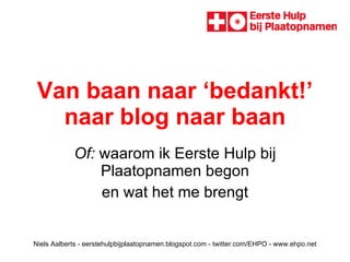 Van baan naar ‘bedankt!’ naar blog naar baan Of:  waarom ik Eerste Hulp bij Plaatopnamen begon en wat het me brengt Niels Aalberts - eerstehulpbijplaatopnamen.blogspot.com - twitter.com/EHPO - www.ehpo.net 