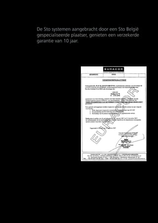 Verzekeringen en garanties
De Sto systemen aangebracht door een Sto België
gespecialiseerde plaatser, genieten een verzekerde
garantie van 10 jaar.

Wees steeds waakzaam!
Verschillende buitenstukadoors stellen u de
wettelijke garantie van 10 jaar voor,
zonder dat deze echter door een verzekeringsmaatschappij gedekt is!
De 10-jarige verzekering van Sto NV is gedekt
door Ethias via de makelaar Euracor.
Hiertoe vindt een sporadische controle van de
werven plaats.
Deze verzekering biedt meerdere voordelen:
•	 Deze verzekering is alleen van toepassing bij
een gespecialiseerde plaatser van Sto NV.
Deze bedrijven leggen een attest voor bij de
start van de werf, die de dekking door de
verzekeringsmaatschappij bevestigt.
•	 De dekking blijft 10 jaar geldig, zelfs in geval
van stopzetting van de activiteiten van de
fabrikant of plaatser.
•	 Het bedrag van de verzekering is niet aflopend,
behalve in geval van totaal verlies.
•	 Het verzekerde kapitaal is indexgebonden.
•	 Het werk is 10 jaar verzekerd zonder
bijkomende premie.
•	 De verzekeringspremie is inbegrepen in de
aannemingsprijs opgesteld door de
gespecialiseerde verwerker.
•	 De verzekering geldt op het gebouw en is dus
overdraagbaar naar een nieuwe eigenaar.

Belangrijke opmerking
Om zeker te zijn van de echtheid en juistheid
raden we u steeds aan onze website
www.sto.be te raadplegen voor de meest recente
lijst van gespecialiseerde plaatsers.
Vraag bovendien een kopie van het aanmeldingsattest bij de verzekering vóór de aanvang van de
werken.

14

 